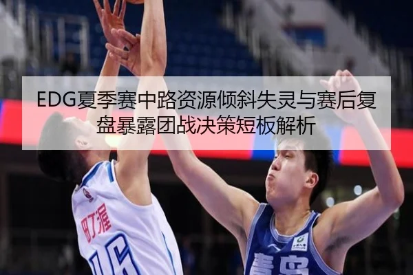 EDG夏季赛中路资源倾斜失灵与赛后复盘暴露团战决策短板解析