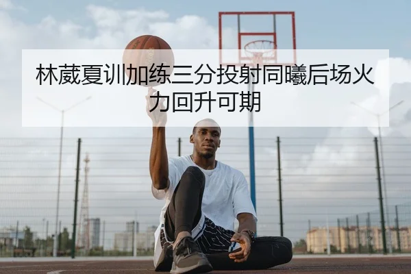 林葳夏训加练三分投射同曦后场火力回升可期